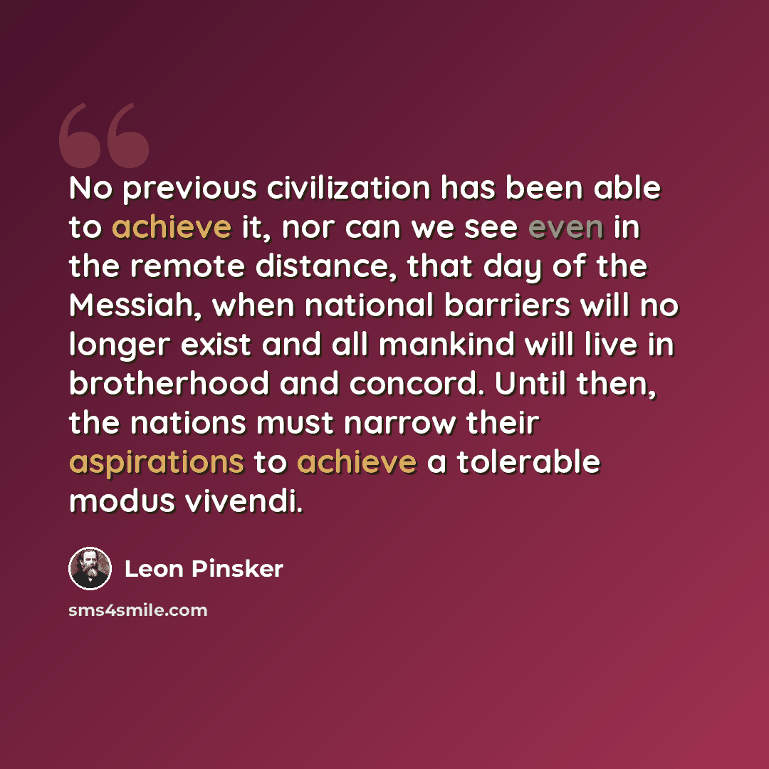 “No previous civilization has been able to achieve it, nor can we see even in the remote distance, that day of the Messiah, when national barriers will no longer exist and all mankind will live in brotherhood and concord. Until then, the nations must narrow their aspirations to achieve a tolerable…” quote by Leon Pinsker