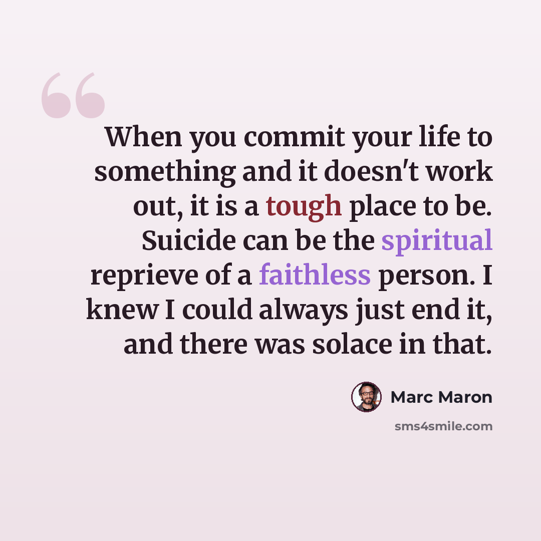 “When you commit your life to something and it doesn't work out, it is a tough place to be. Suicide can be the spiritual reprieve of a faithless person. I knew I could always just end it, and there was solace in that.” quote by Marc Maron