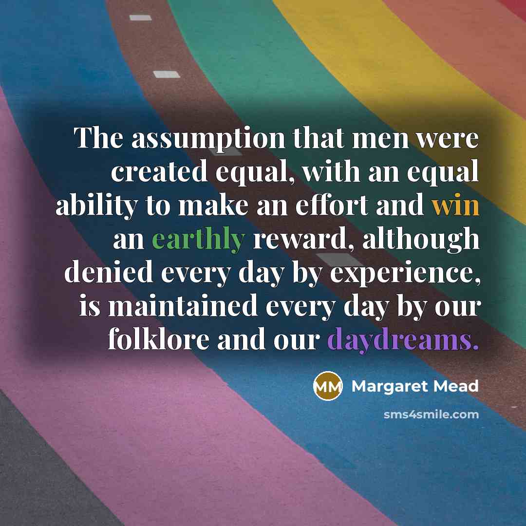 “The assumption that men were created equal, with an equal ability to make an effort and win an earthly reward, although denied every day by experience, is maintained every day by our folklore and our daydreams.” quote by Margaret Mead