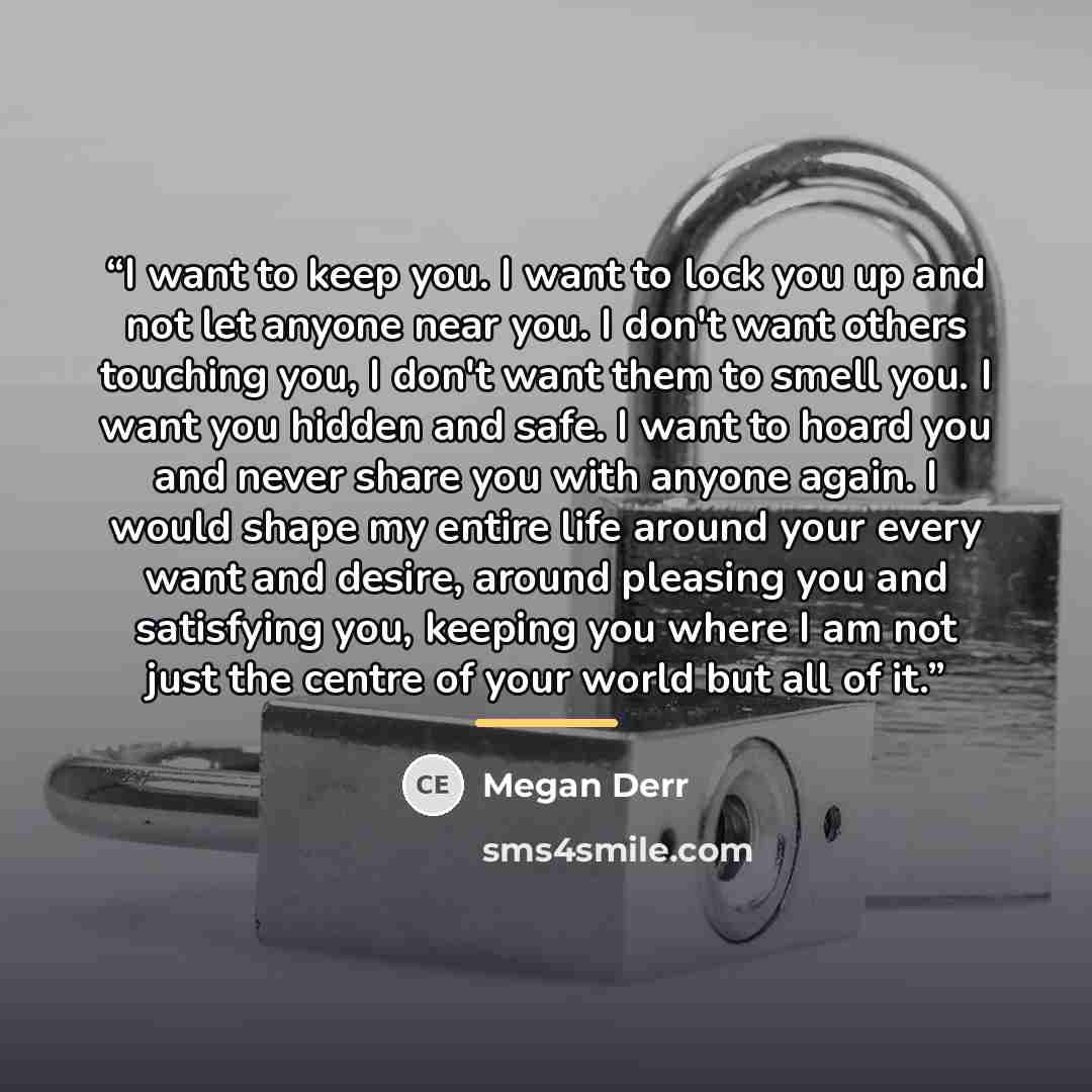 “I want to keep you. I want to lock you up and not let anyone near you. I don't want others touching you, I don't want them to smell you. I want you hidden and safe. I want to hoard you and never share you with anyone again. I would shape my entire life around your every want and desire, around…” quote by Megan Derr