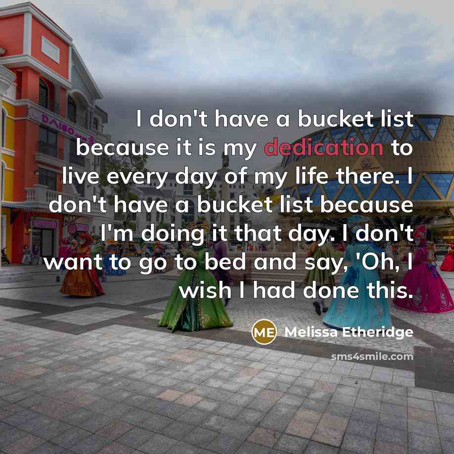 “I don't have a bucket list because it is my dedication to live every day of my life there. I don't have a bucket list because I'm doing it that day. I don't want to go to bed and say, 'Oh, I wish I had done this.” quote by Melissa Etheridge