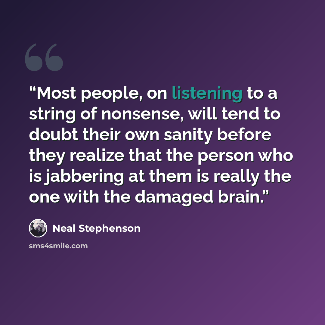 “Most people, on listening to a string of nonsense, will tend to doubt their own sanity before they realize that the person who is jabbering at them is really the one with the damaged brain.” quote by Neal Stephenson