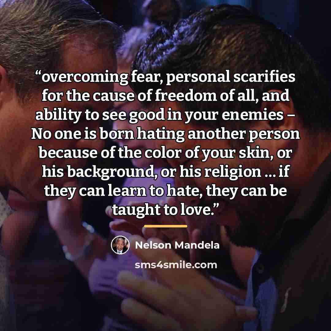 “overcoming fear, personal scarifies for the cause of freedom of all, and ability to see good in your enemies – No one is born hating another person because of the color of your skin, or his background, or his religion … if they can learn to hate, they can be taught to love.” quote by Nelson Mandela