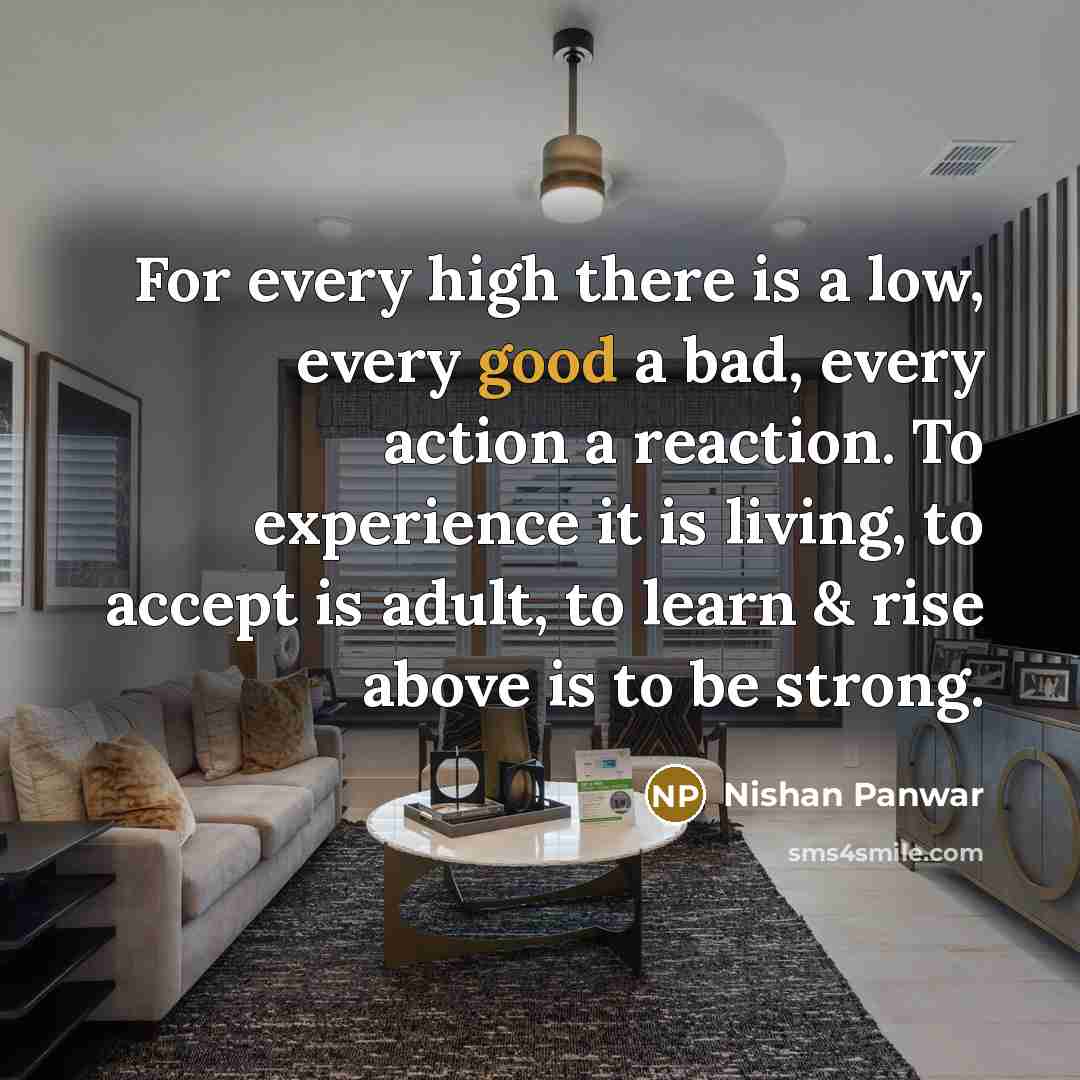 “For every high there is a low, every good a bad, every action a reaction. To experience it is living, to accept is adult, to learn & rise above is to be strong.” quote by Nishan Panwar
