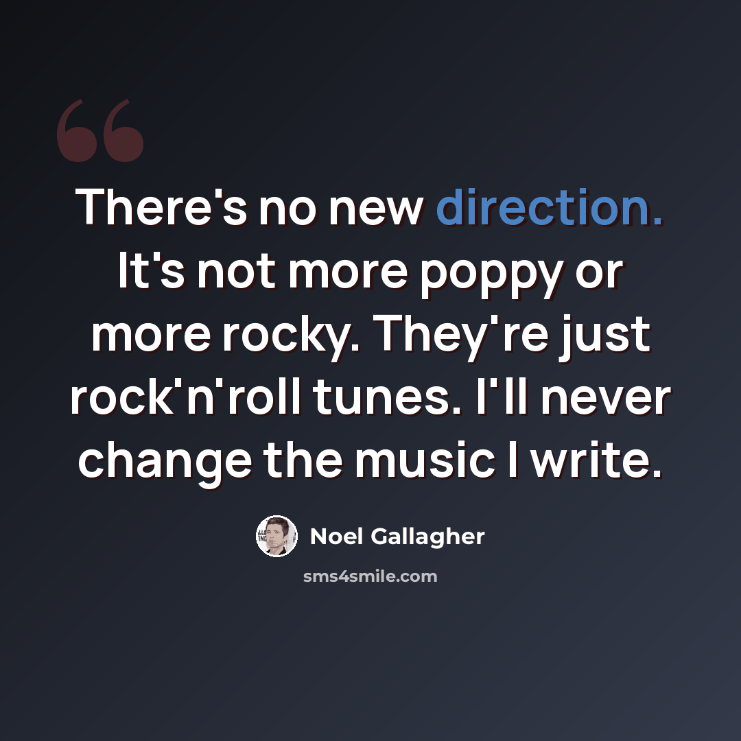 “There's no new direction. It's not more poppy or more rocky. They're just rock'n'roll tunes. I'll never change the music I write.” quote by Noel Gallagher