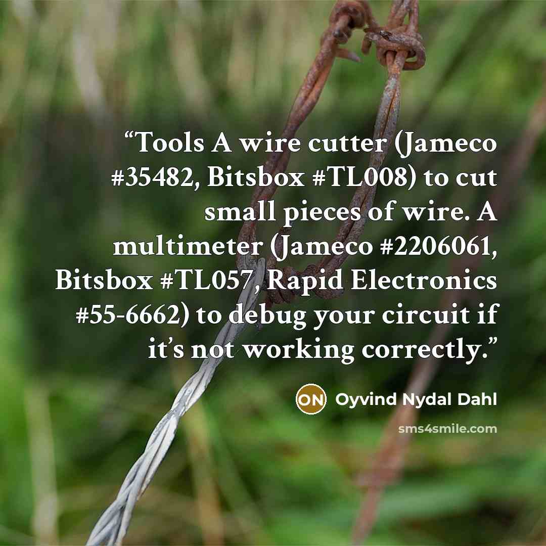 “Tools A wire cutter (Jameco #35482, Bitsbox #TL008) to cut small pieces of wire. A multimeter (Jameco #2206061, Bitsbox #TL057, Rapid Electronics #55-6662) to debug your circuit if it’s not working correctly.” quote by Oyvind Nydal Dahl