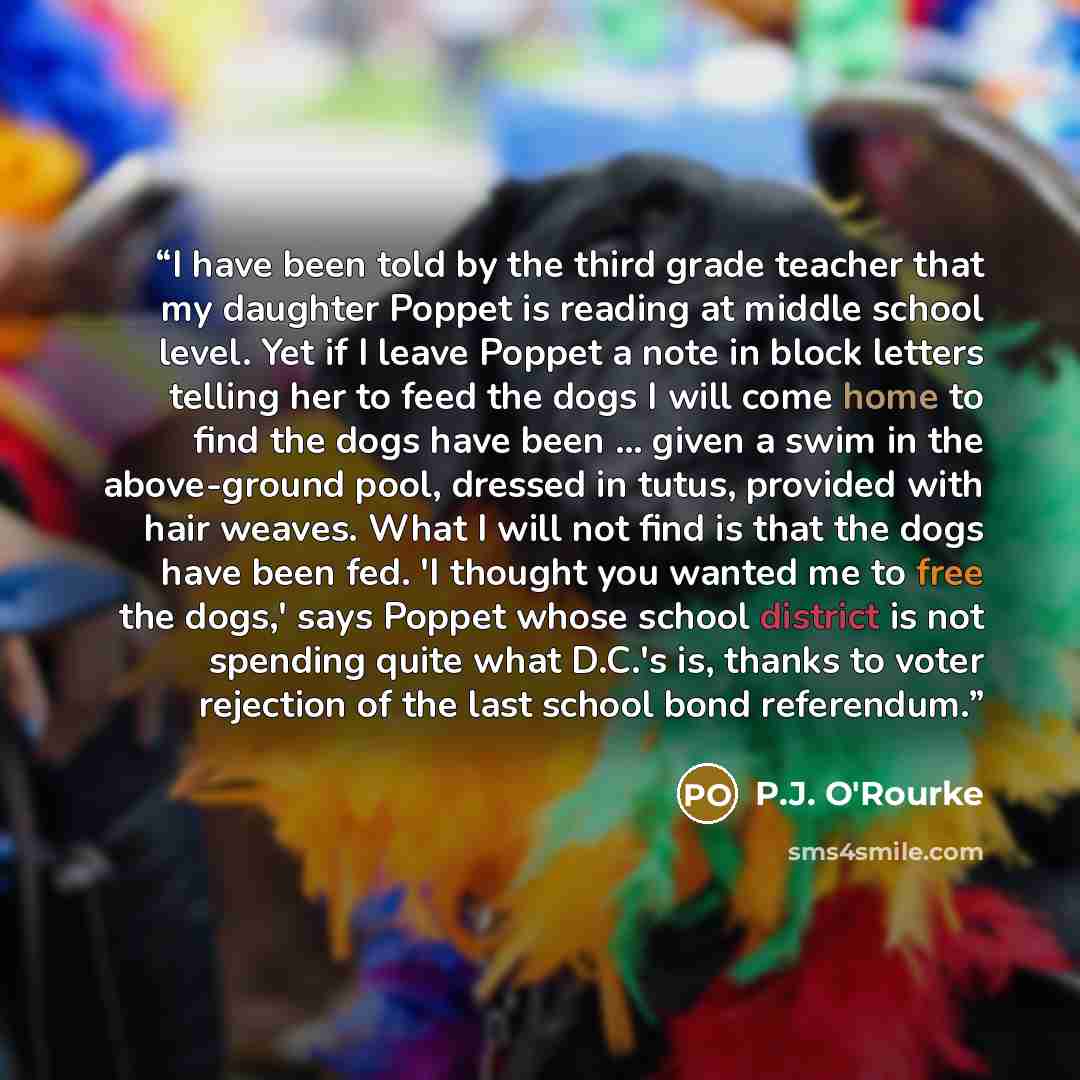 “I have been told by the third grade teacher that my daughter Poppet is reading at middle school level. Yet if I leave Poppet a note in block letters telling her to feed the dogs I will come home to find the dogs have been ... given a swim in the above-ground pool, dressed in tutus, provided with…” quote by P.J. O'Rourke