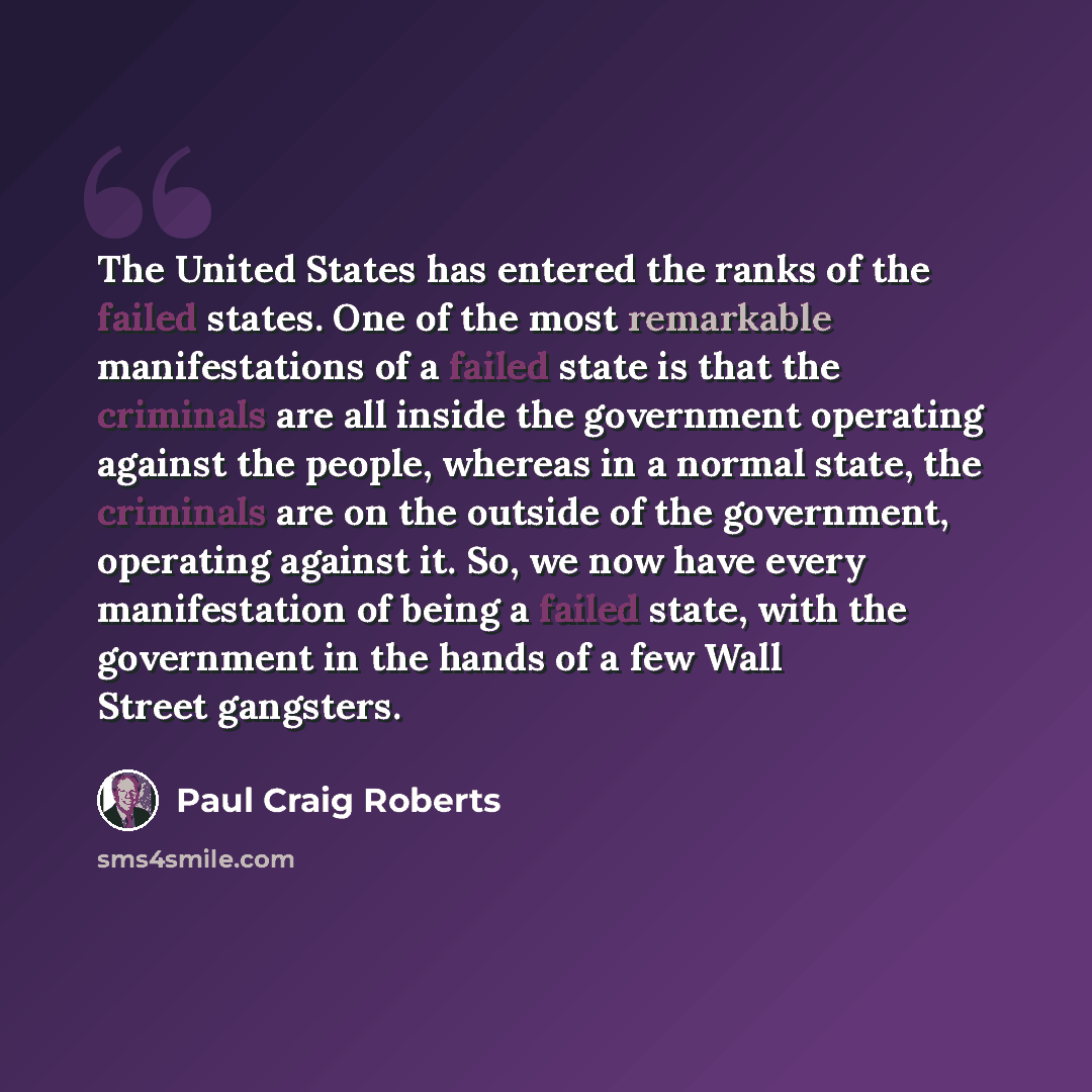“The United States has entered the ranks of the failed states. One of the most remarkable manifestations of a failed state is that the criminals are all inside the government operating against the people, whereas in a normal state, the criminals are on the outside of the government, operating…” quote by Paul Craig Roberts