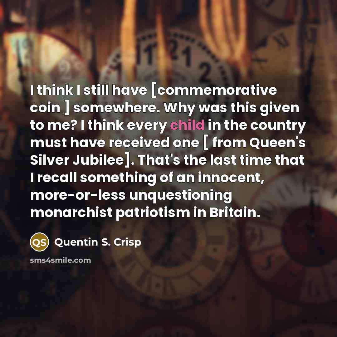 “I think I still have [commemorative coin ] somewhere. Why was this given to me? I think every child in the country must have received one [ from Queen's Silver Jubilee]. That's the last time that I recall something of an innocent, more-or-less unquestioning monarchist patriotism in Britain.” quote by Quentin S. Crisp