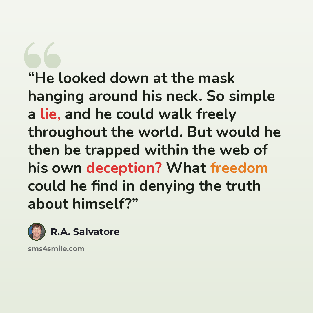 “He looked down at the mask hanging around his neck. So simple a lie, and he could walk freely throughout the world. But would he then be trapped within the web of his own deception? What freedom could he find in denying the truth about himself?” quote by R.A. Salvatore