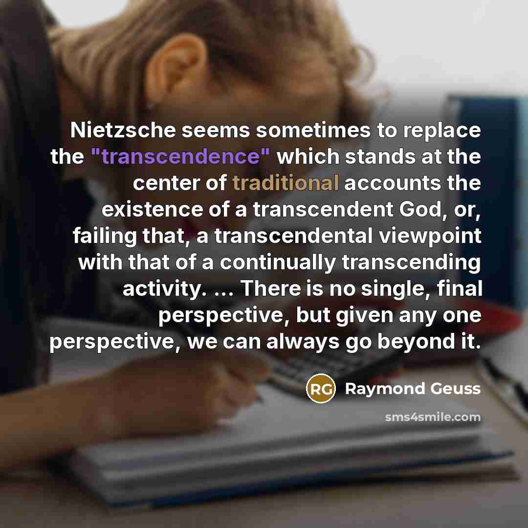 “Nietzsche seems sometimes to replace the "transcendence" which stands at the center of traditional accounts the existence of a transcendent God, or, failing that, a transcendental viewpoint with that of a continually transcending activity. ... There is no single, final perspective, but given any…” quote by Raymond Geuss