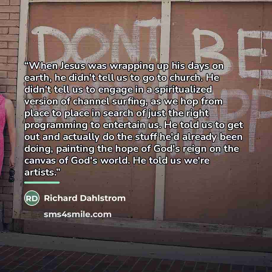 “When Jesus was wrapping up his days on earth, he didn't tell us to go to church. He didn't tell us to engage in a spiritualized version of channel surfing, as we hop from place to place in search of just the right programming to entertain us. He told us to get out and actually do the stuff he'd…” quote by Richard Dahlstrom