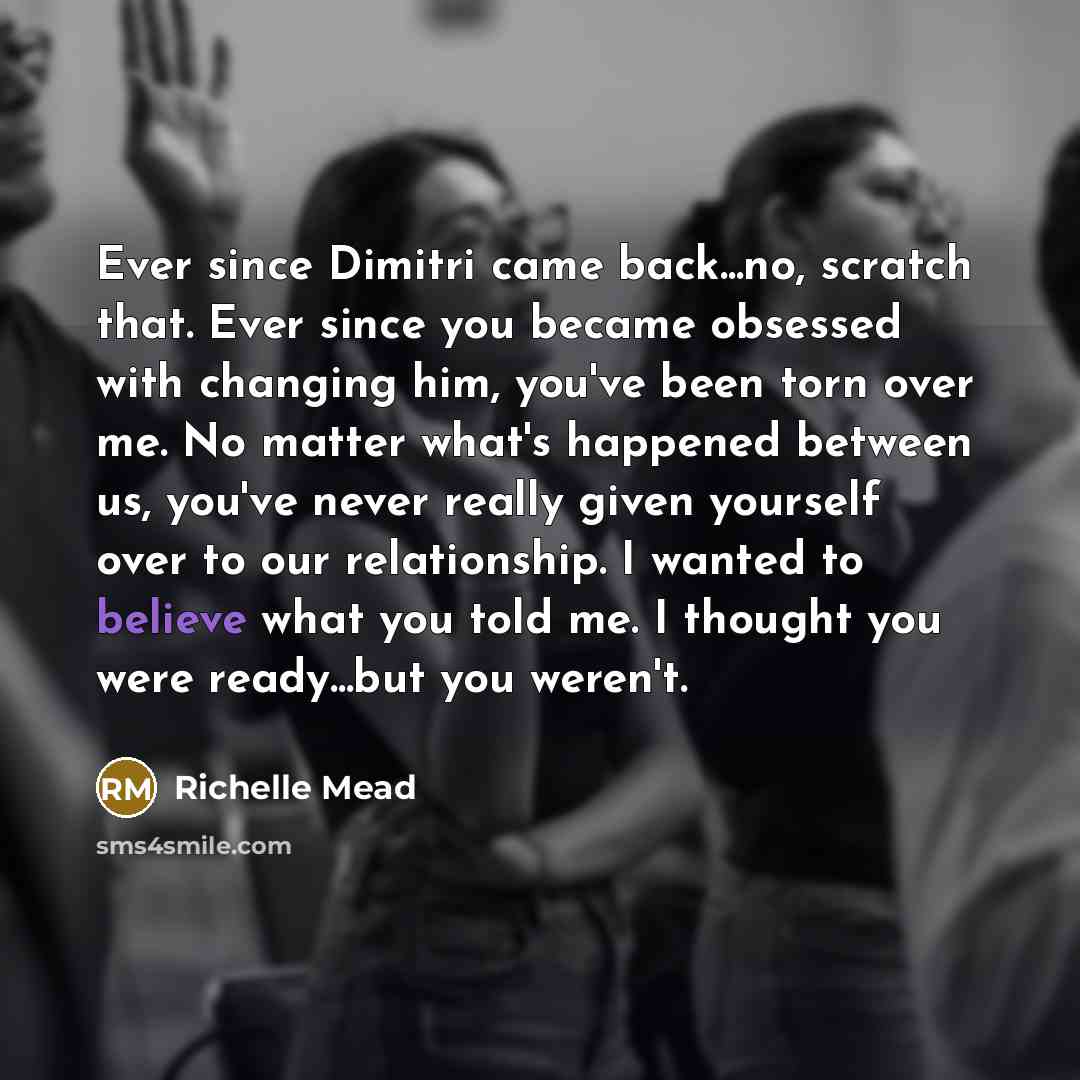 “Ever since Dimitri came back...no, scratch that. Ever since you became obsessed with changing him, you've been torn over me. No matter what's happened between us, you've never really given yourself over to our relationship. I wanted to believe what you told me. I thought you were ready...but you…” quote by Richelle Mead