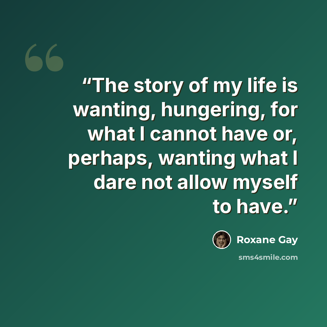 “The story of my life is wanting, hungering, for what I cannot have or, perhaps, wanting what I dare not allow myself to have.” quote by Roxane Gay