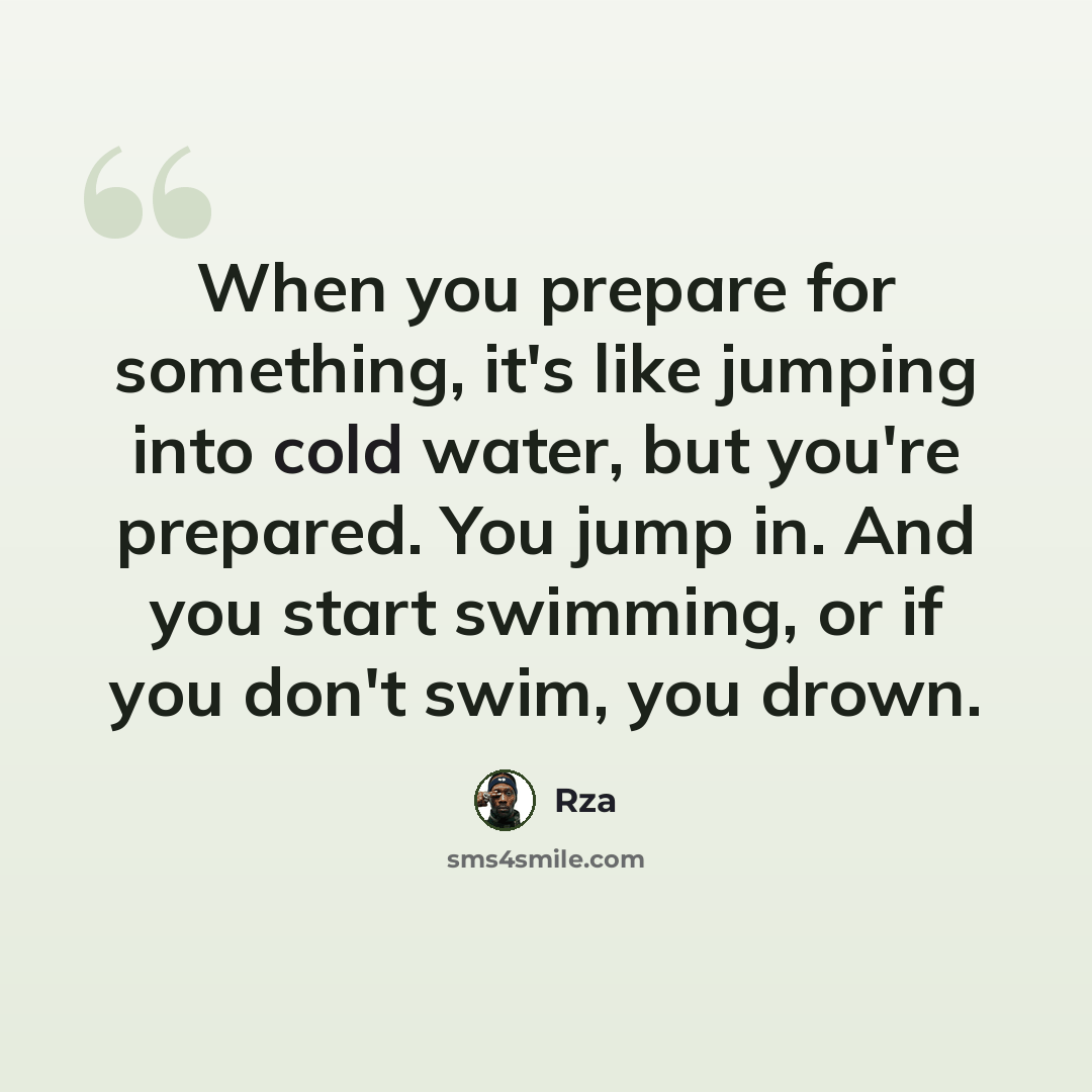 “When you prepare for something, it's like jumping into cold water, but you're prepared. You jump in. And you start swimming, or if you don't swim, you drown.” quote by Rza