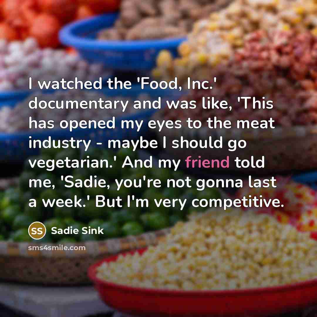 “I watched the 'Food, Inc.' documentary and was like, 'This has opened my eyes to the meat industry - maybe I should go vegetarian.' And my friend told me, 'Sadie, you're not gonna last a week.' But I'm very competitive.” quote by Sadie Sink