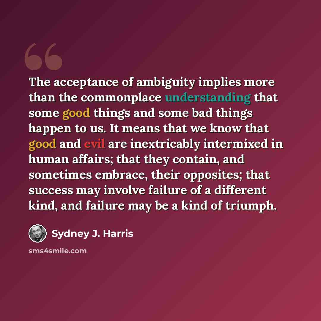 “The acceptance of ambiguity implies more than the commonplace understanding that some good things and some bad things happen to us. It means that we know that good and evil are inextricably intermixed in human affairs; that they contain, and sometimes embrace, their opposites; that success may…” quote by Sydney J. Harris