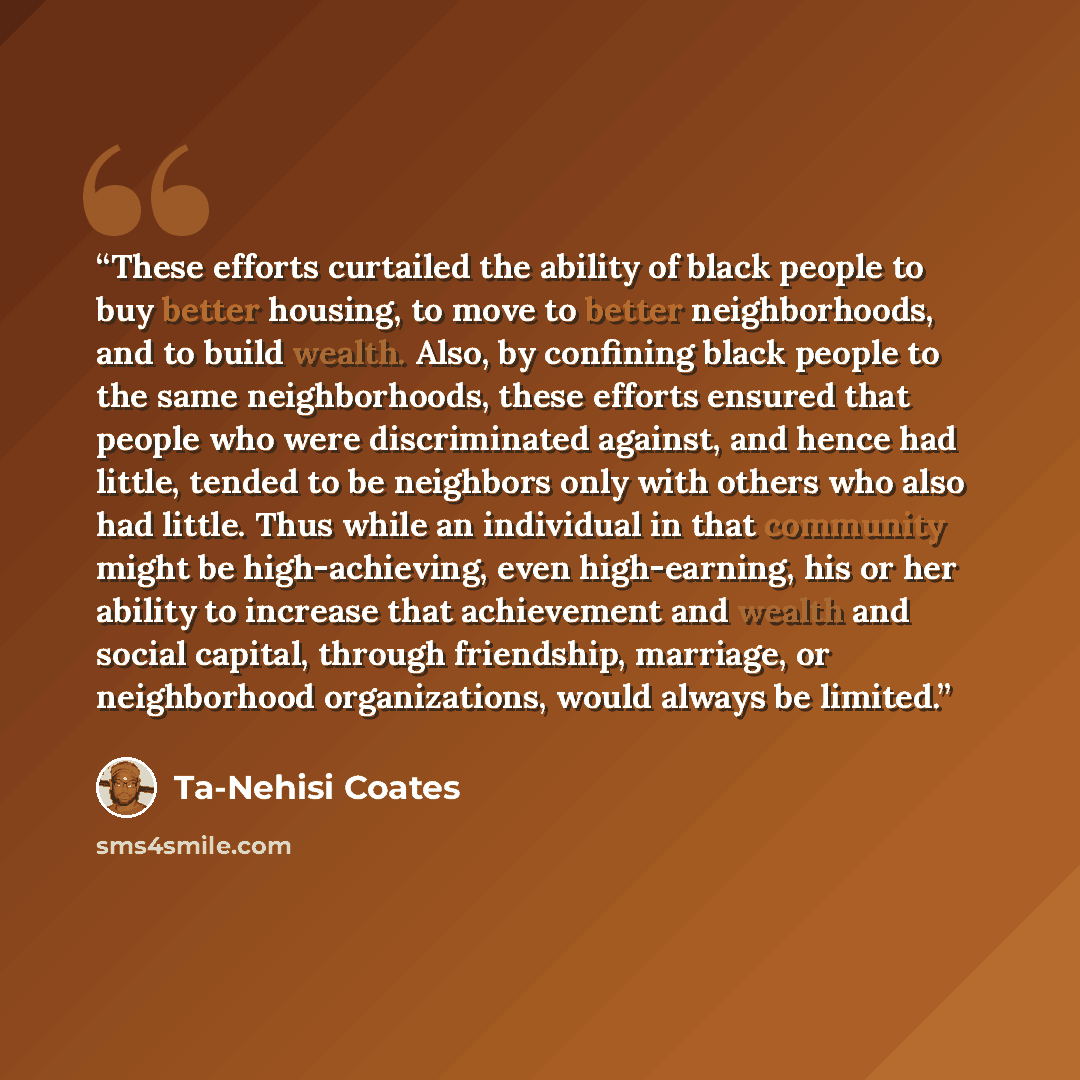 “These efforts curtailed the ability of black people to buy better housing, to move to better neighborhoods, and to build wealth. Also, by confining black people to the same neighborhoods, these efforts ensured that people who were discriminated against, and hence had little, tended to be neighbors…” quote by Ta-Nehisi Coates
