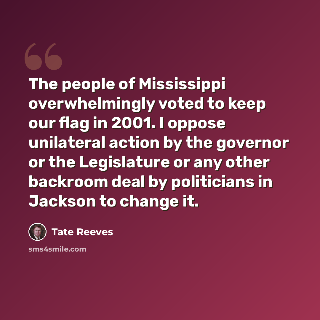 “The people of Mississippi overwhelmingly voted to keep our flag in 2001. I oppose unilateral action by the governor or the Legislature or any other backroom deal by politicians in Jackson to change it.” quote by Tate Reeves
