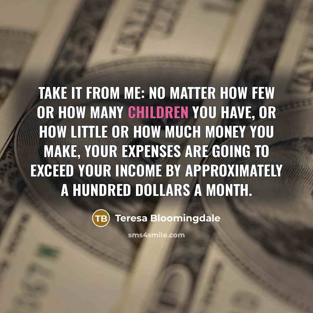 “Take it from me: no matter how few or how many children you have, or how little or how much money you make, your expenses are going to exceed your income by approximately a hundred dollars a month.” quote by Teresa Bloomingdale