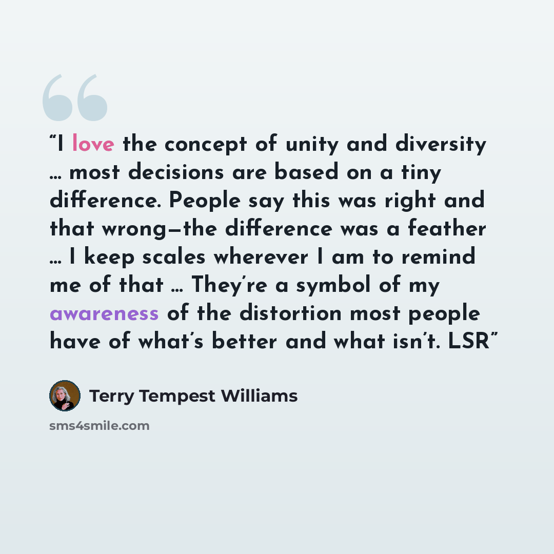 “I love the concept of unity and diversity … most decisions are based on a tiny difference. People say this was right and that wrong—the difference was a feather … I keep scales wherever I am to remind me of that … They’re a symbol of my awareness of the distortion most people have of what’s better…” quote by Terry Tempest Williams