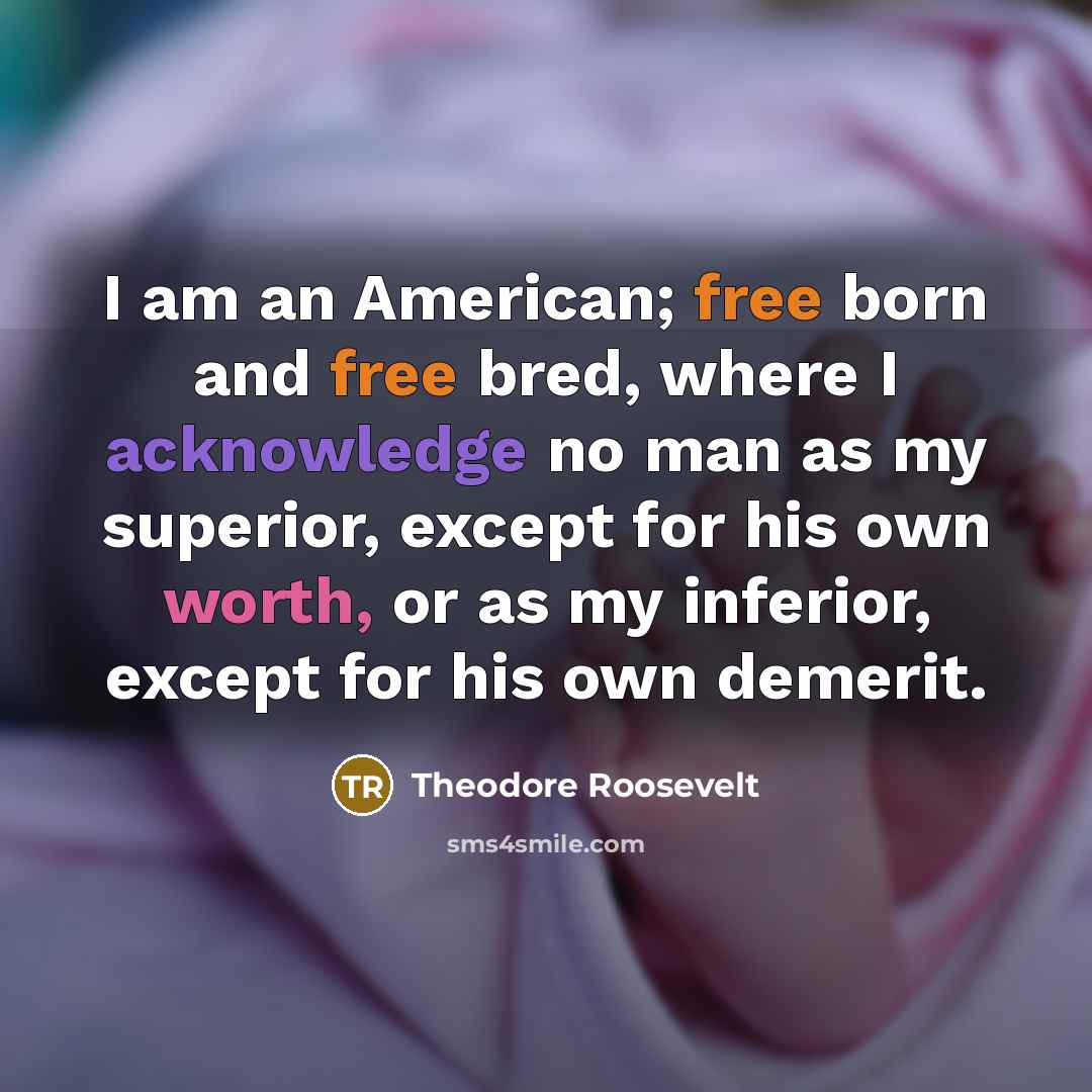 “I am an American; free born and free bred, where I acknowledge no man as my superior, except for his own worth, or as my inferior, except for his own demerit.” quote by Theodore Roosevelt
