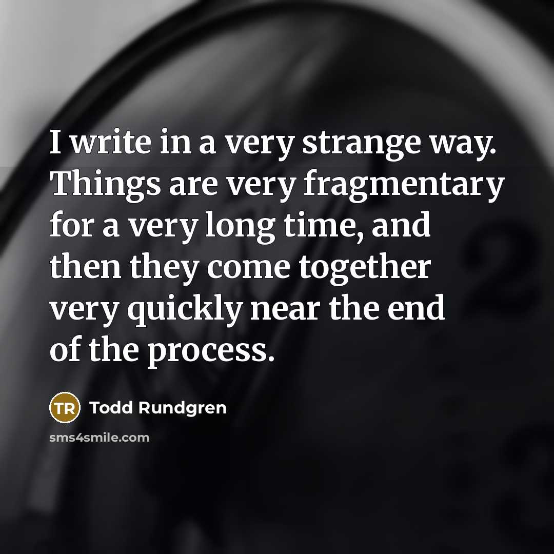 “I write in a very strange way. Things are very fragmentary for a very long time, and then they come together very quickly near the end of the process.” quote by Todd Rundgren