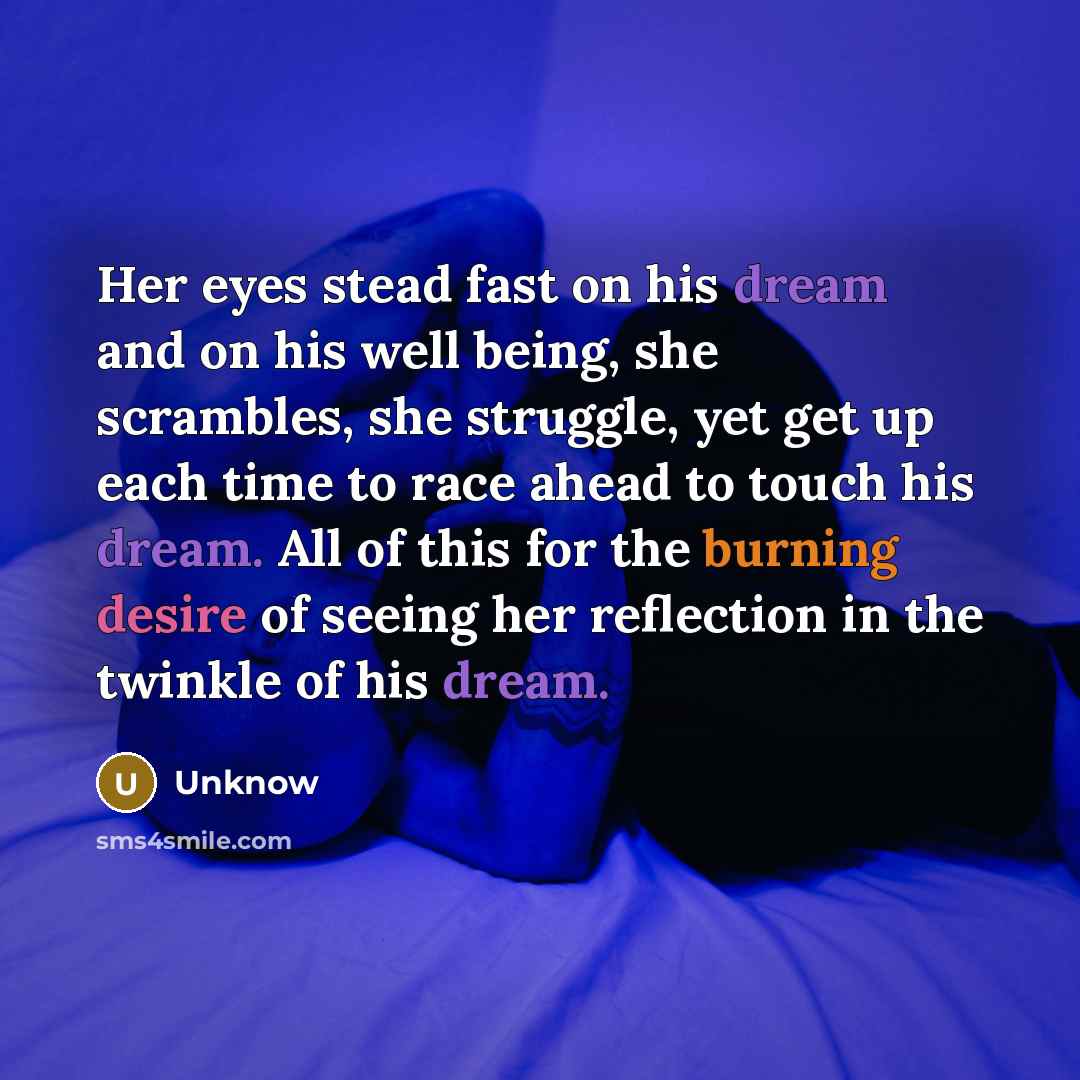“Her eyes stead fast on his dream and on his well being, she scrambles, she struggle, yet get up each time to race ahead to touch his dream. All of this for the burning desire of seeing her reflection in the twinkle of his dream.” quote by Unknow