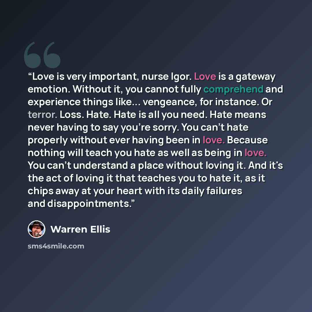 “Love is very important, nurse Igor. Love is a gateway emotion. Without it, you cannot fully comprehend and experience things like... vengeance, for instance. Or terror. Loss. Hate. Hate is all you need. Hate means never having to say you're sorry. You can't hate properly without ever having been…” quote by Warren Ellis