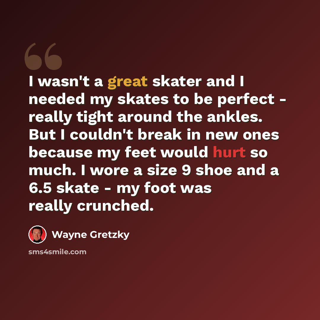 “I wasn't a great skater and I needed my skates to be perfect - really tight around the ankles. But I couldn't break in new ones because my feet would hurt so much. I wore a size 9 shoe and a 6.5 skate - my foot was really crunched.” quote by Wayne Gretzky