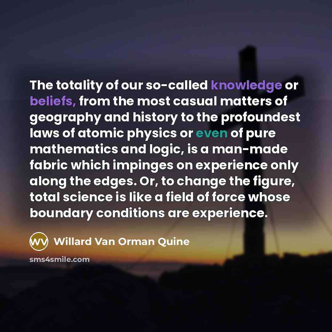 “The totality of our so-called knowledge or beliefs, from the most casual matters of geography and history to the profoundest laws of atomic physics or even of pure mathematics and logic, is a man-made fabric which impinges on experience only along the edges. Or, to change the figure, total science…” quote by Willard Van Orman Quine