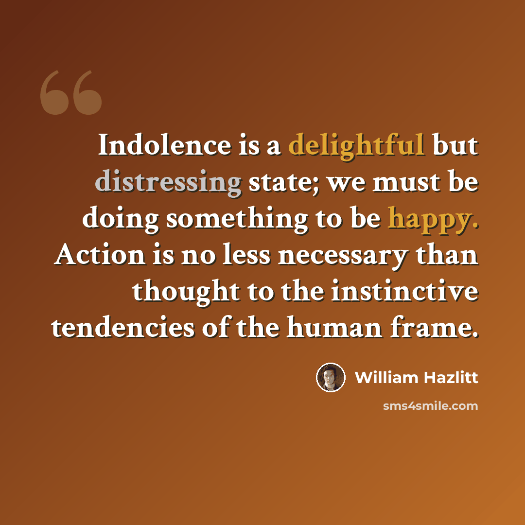 “Indolence is a delightful but distressing state; we must be doing something to be happy. Action is no less necessary than thought to the instinctive tendencies of the human frame.” quote by William Hazlitt