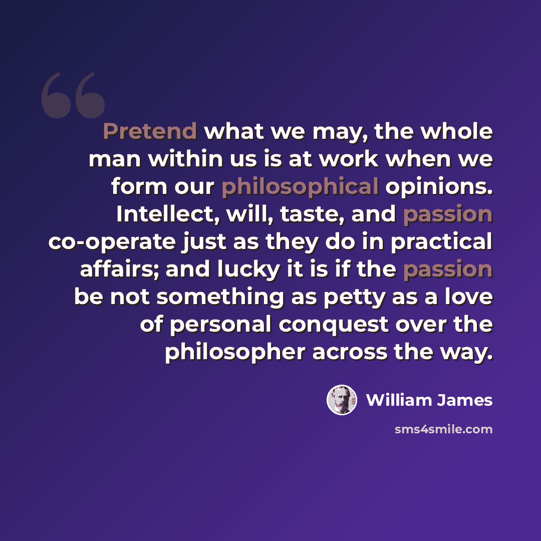 “Pretend what we may, the whole man within us is at work when we form our philosophical opinions. Intellect, will, taste, and passion co-operate just as they do in practical affairs; and lucky it is if the passion be not something as petty as a love of personal conquest over the philosopher across…” quote by William James