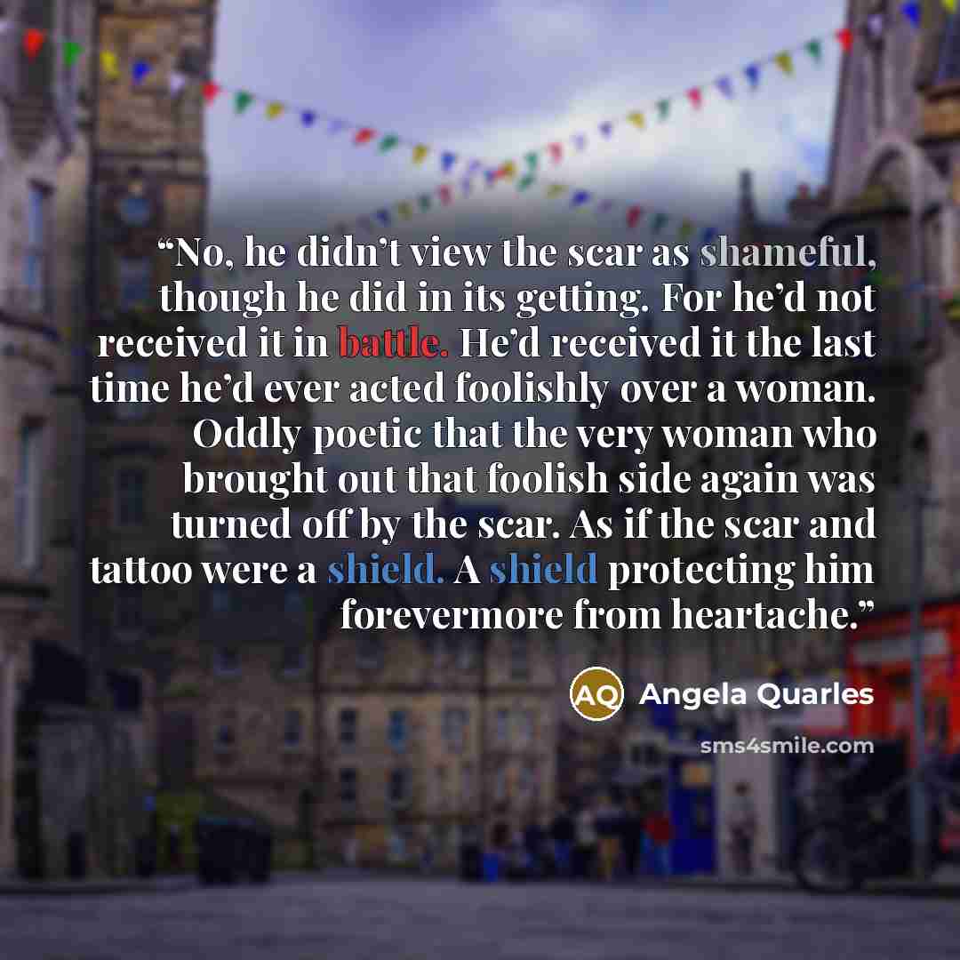 “No, he didn’t view the scar as shameful, though he did in its getting. For he’d not received it in battle. He’d received it the last time he’d ever acted foolishly over a woman. Oddly poetic that the very woman who brought out that foolish side again was turned off by the scar. As if the scar and…” quote by Angela Quarles