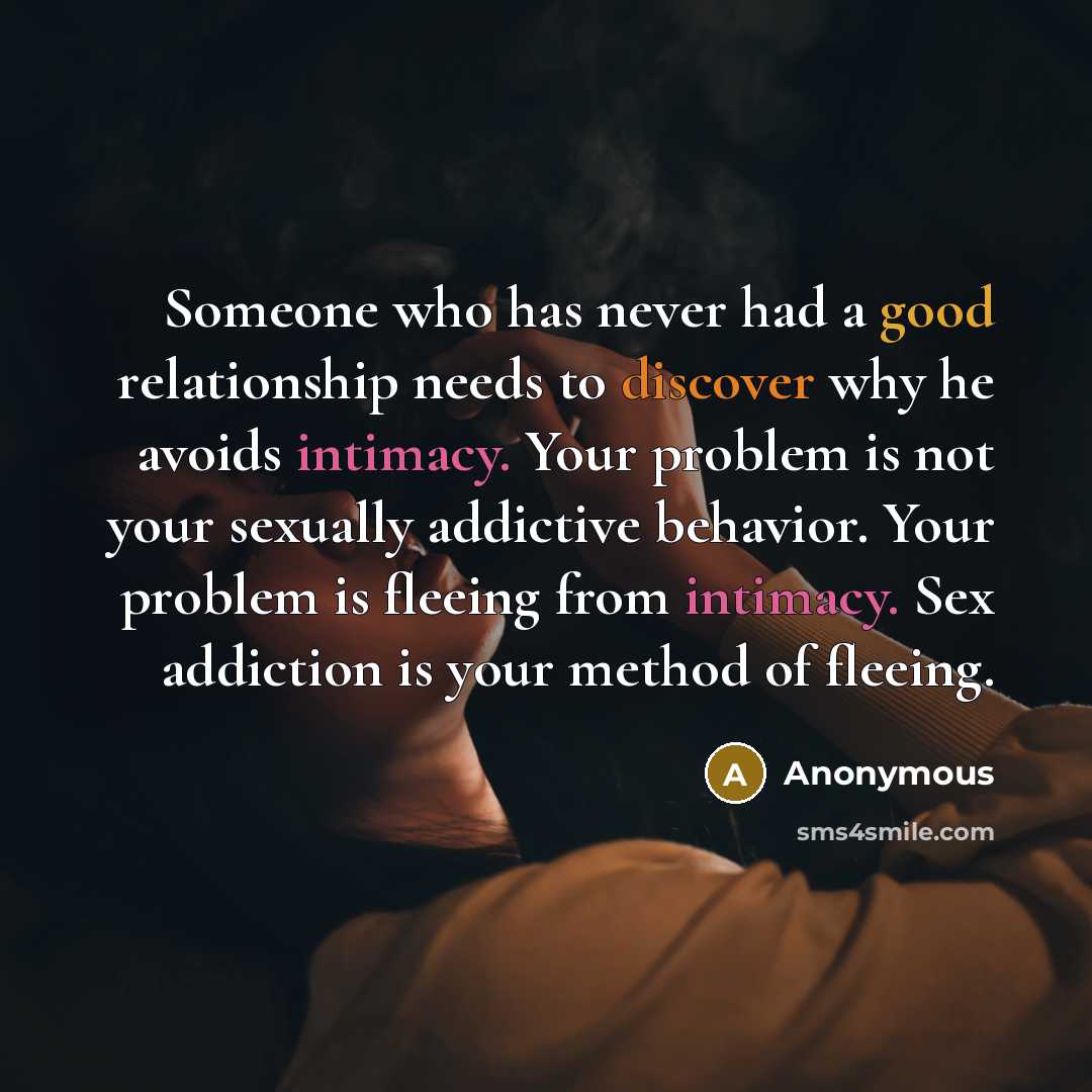 “Someone who has never had a good relationship needs to discover why he avoids intimacy. Your problem is not your sexually addictive behavior. Your problem is fleeing from intimacy. Sex addiction is your method of fleeing.” quote by Anonymous