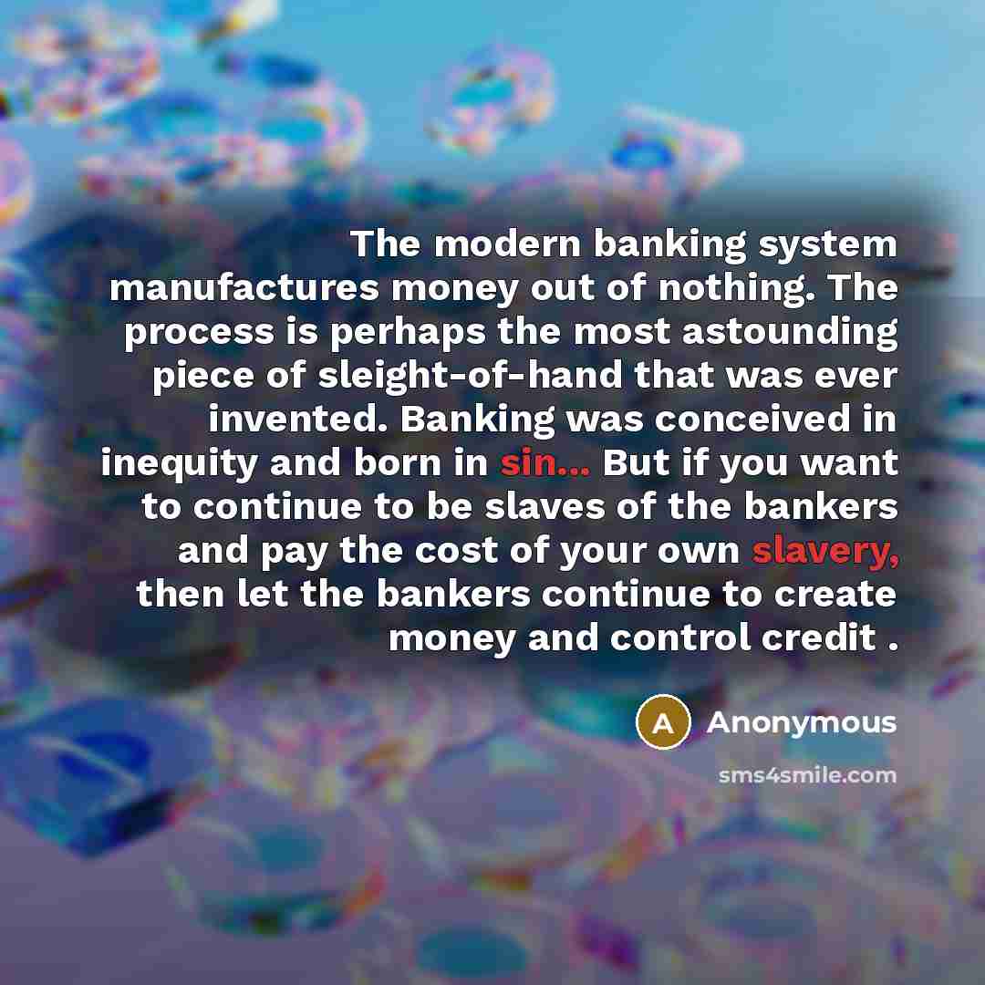 “The modern banking system manufactures money out of nothing. The process is perhaps the most astounding piece of sleight-of-hand that was ever invented. Banking was conceived in inequity and born in sin... But if you want to continue to be slaves of the bankers and pay the cost of your own…” quote by Anonymous