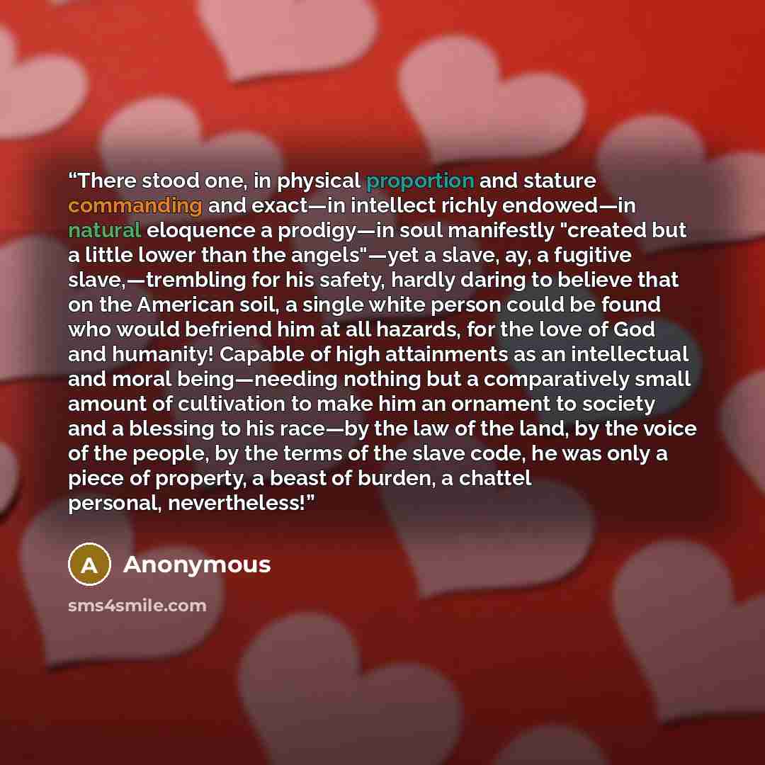 “There stood one, in physical proportion and stature commanding and exact—in intellect richly endowed—in natural eloquence a prodigy—in soul manifestly "created but a little lower than the angels"—yet a slave, ay, a fugitive slave,—trembling for his safety, hardly daring to believe that on the…” quote by Anonymous