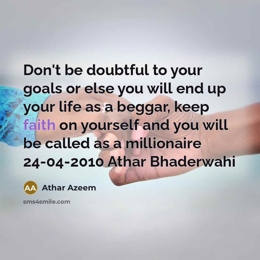 “Don't be doubtful to your goals or else you will end up your life as a beggar, keep faith on yourself and you will be called as a millionaire 24-04-2010 Athar Bhaderwahi” quote by Athar Azeem
