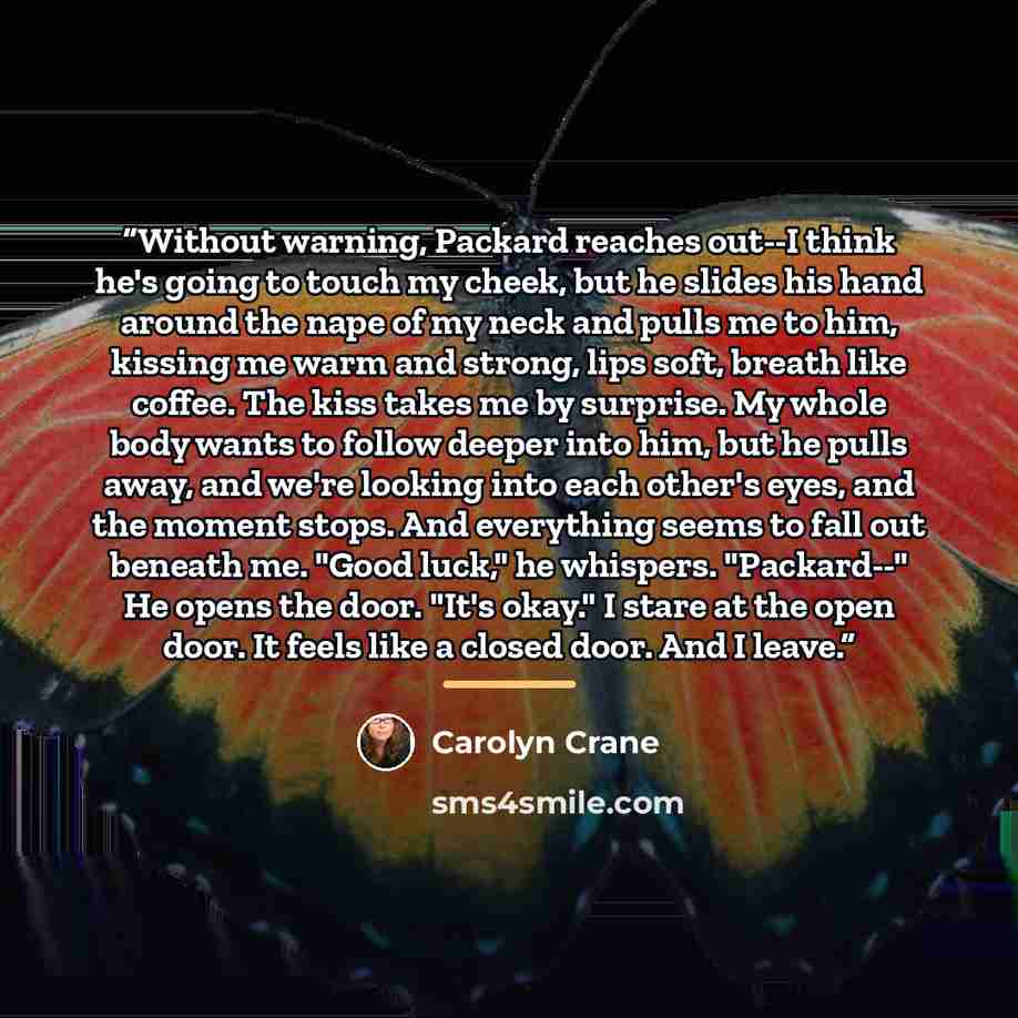 “Without warning, Packard reaches out--I think he's going to touch my cheek, but he slides his hand around the nape of my neck and pulls me to him, kissing me warm and strong, lips soft, breath like coffee. The kiss takes me by surprise. My whole body wants to follow deeper into him, but he pulls…” quote by Carolyn Crane