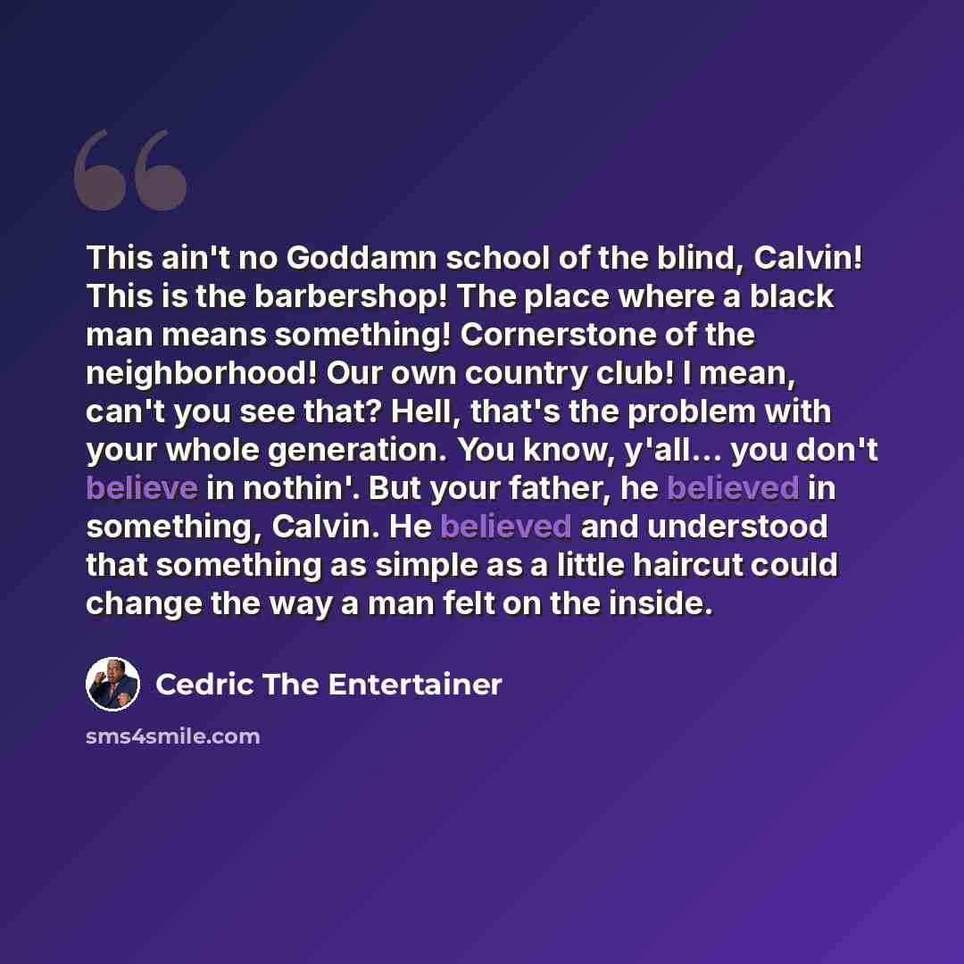 “This ain't no Goddamn school of the blind, Calvin! This is the barbershop! The place where a black man means something! Cornerstone of the neighborhood! Our own country club! I mean, can't you see that? Hell, that's the problem with your whole generation. You know, y'all... you don't believe in…” quote by Cedric The Entertainer