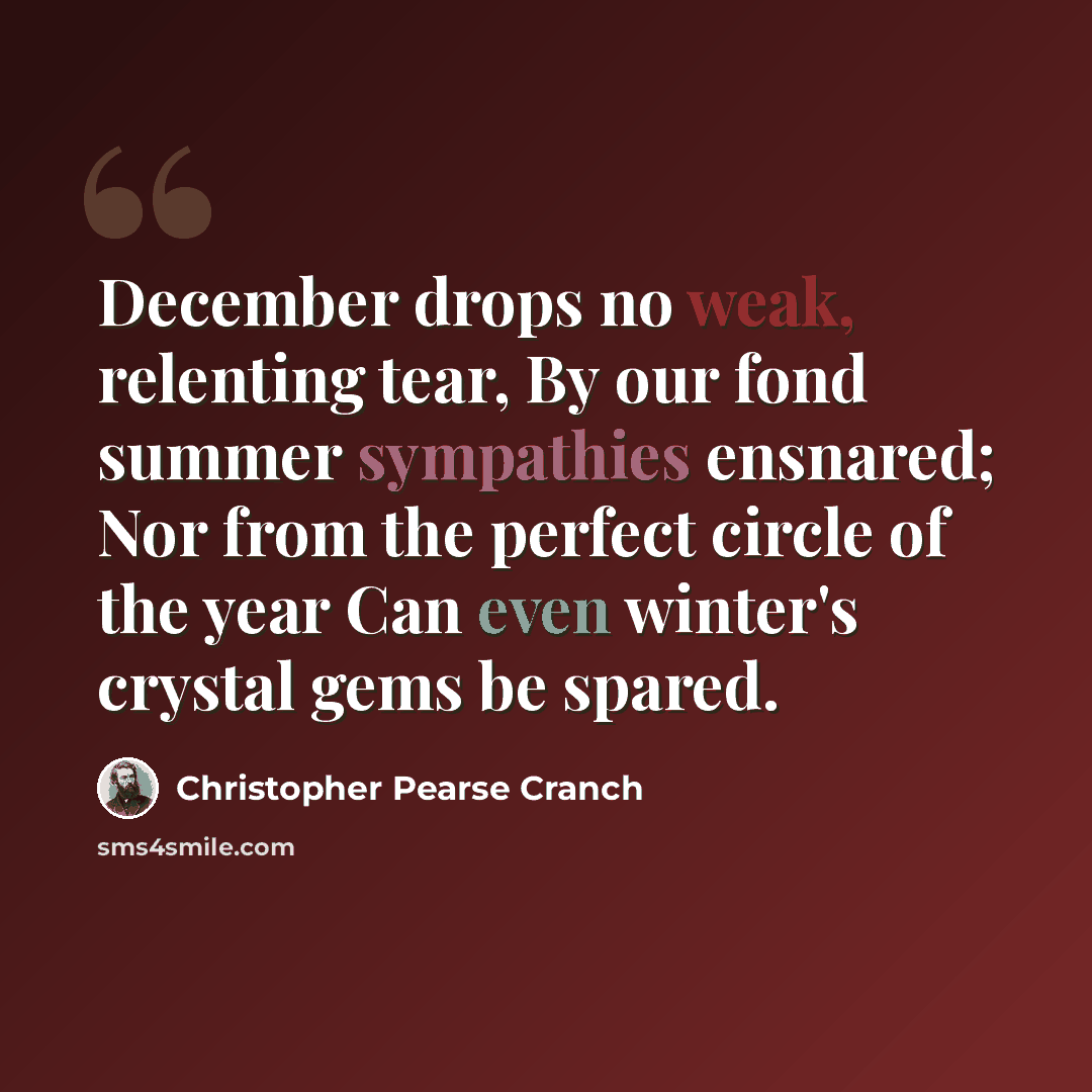 “December drops no weak, relenting tear, By our fond summer sympathies ensnared; Nor from the perfect circle of the year Can even winter's crystal gems be spared.” quote by Christopher Pearse Cranch
