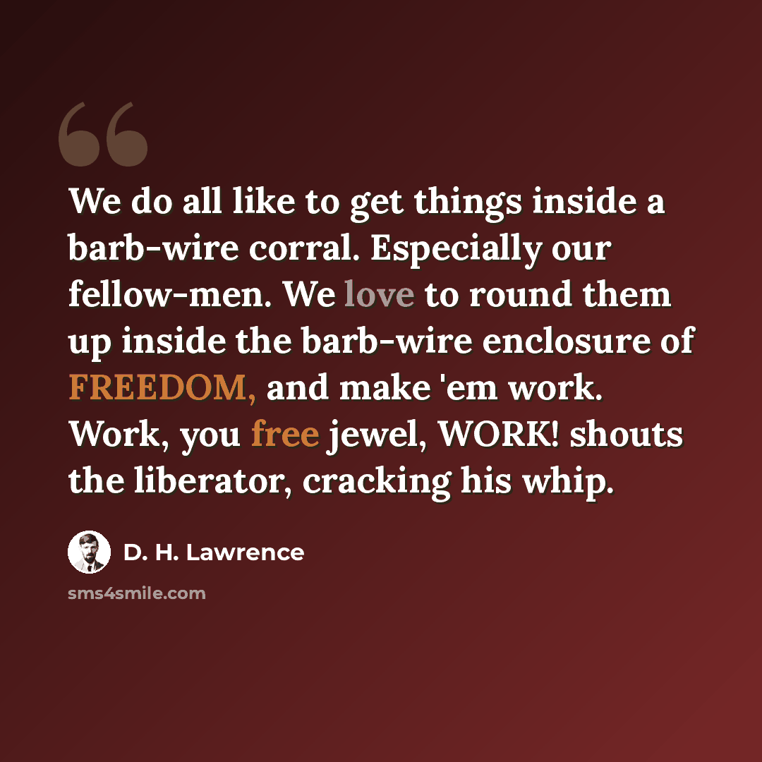 “We do all like to get things inside a barb-wire corral. Especially our fellow-men. We love to round them up inside the barb-wire enclosure of FREEDOM, and make 'em work. Work, you free jewel, WORK! shouts the liberator, cracking his whip.” quote by D. H. Lawrence