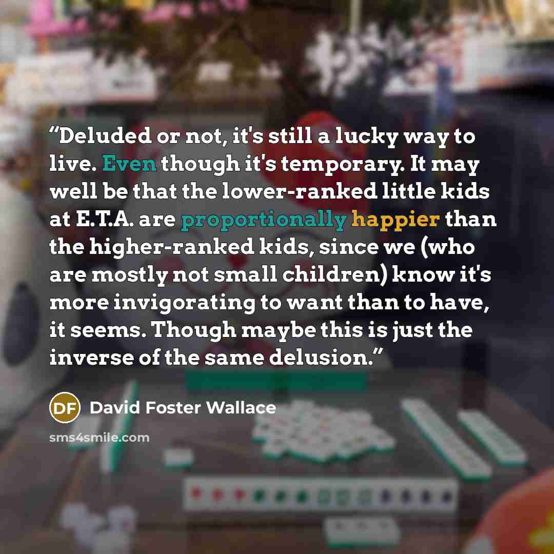 “Deluded or not, it's still a lucky way to live. Even though it's temporary. It may well be that the lower-ranked little kids at E.T.A. are proportionally happier than the higher-ranked kids, since we (who are mostly not small children) know it's more invigorating to want than to have, it seems…” quote by David Foster Wallace