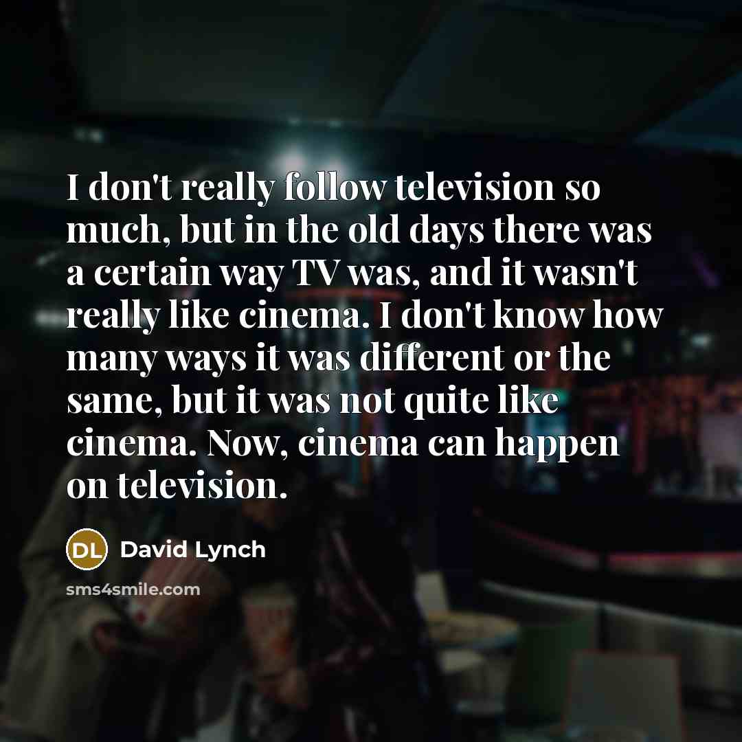 “I don't really follow television so much, but in the old days there was a certain way TV was, and it wasn't really like cinema. I don't know how many ways it was different or the same, but it was not quite like cinema. Now, cinema can happen on television.” quote by David Lynch