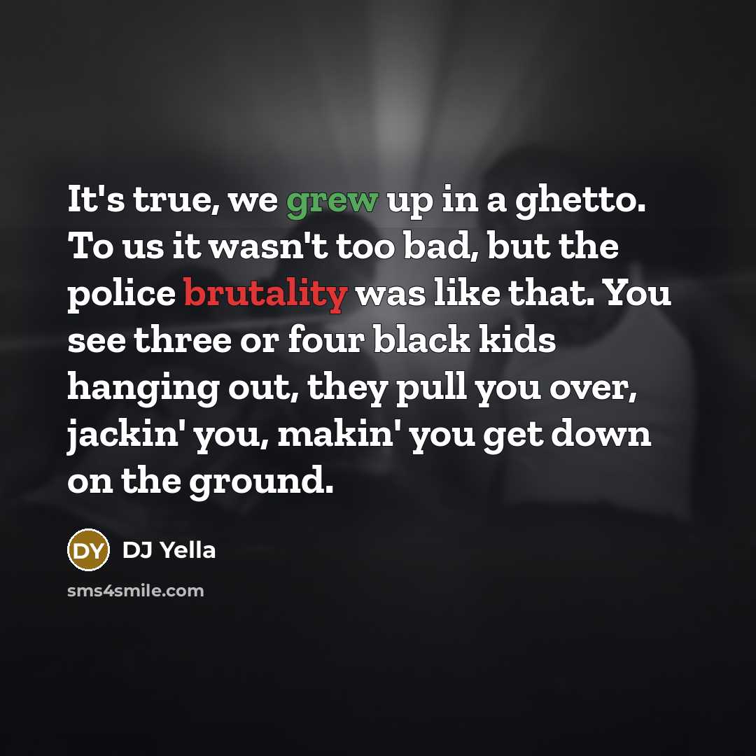 “It's true, we grew up in a ghetto. To us it wasn't too bad, but the police brutality was like that. You see three or four black kids hanging out, they pull you over, jackin' you, makin' you get down on the ground.” quote by DJ Yella