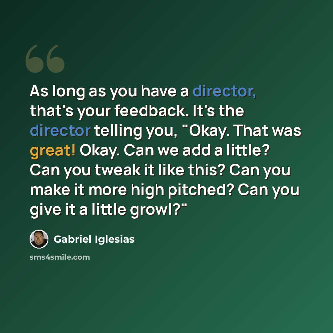 “As long as you have a director, that's your feedback. It's the director telling you, "Okay. That was great! Okay. Can we add a little? Can you tweak it like this? Can you make it more high pitched? Can you give it a little growl?"” quote by Gabriel Iglesias