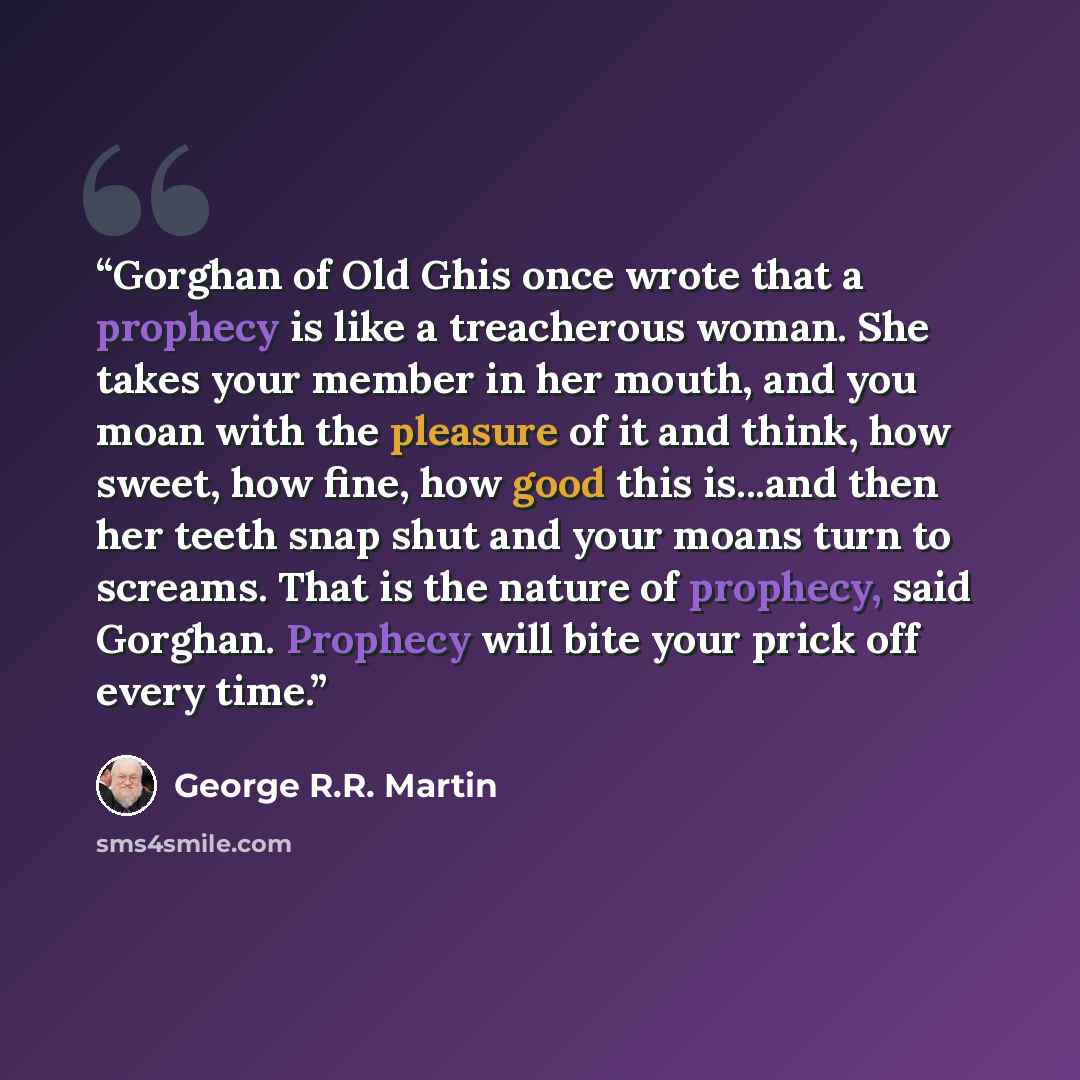 “Gorghan of Old Ghis once wrote that a prophecy is like a treacherous woman. She takes your member in her mouth, and you moan with the pleasure of it and think, how sweet, how fine, how good this is...and then her teeth snap shut and your moans turn to screams. That is the nature of prophecy, said…” quote by George R.R. Martin