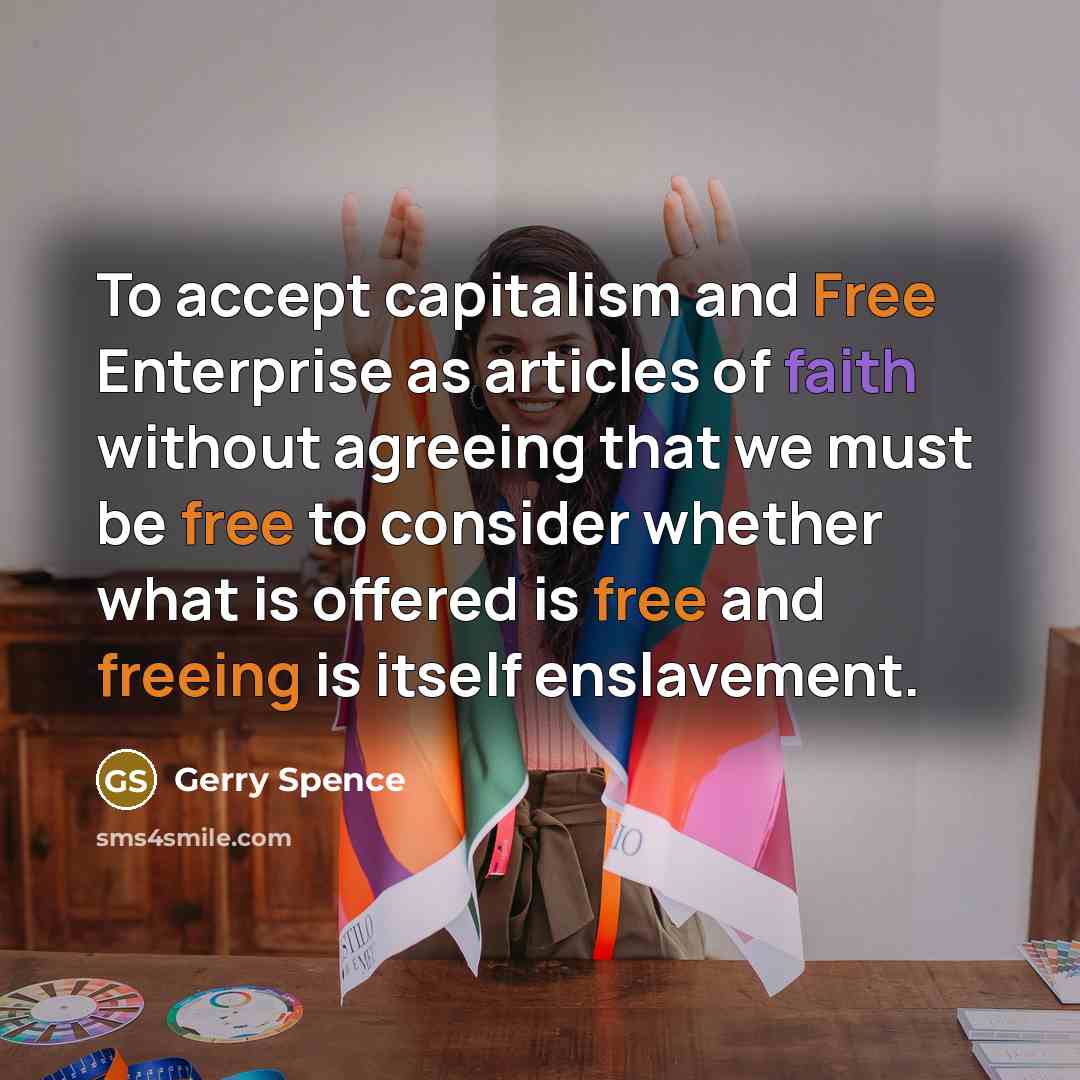 “To accept capitalism and Free Enterprise as articles of faith without agreeing that we must be free to consider whether what is offered is free and freeing is itself enslavement.” quote by Gerry Spence
