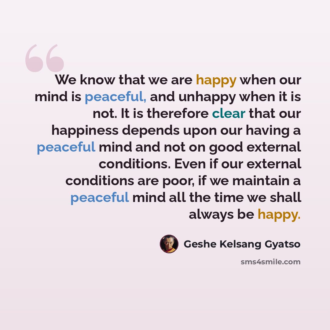 “We know that we are happy when our mind is peaceful, and unhappy when it is not. It is therefore clear that our happiness depends upon our having a peaceful mind and not on good external conditions. Even if our external conditions are poor, if we maintain a peaceful mind all the time we shall…” quote by Geshe Kelsang Gyatso