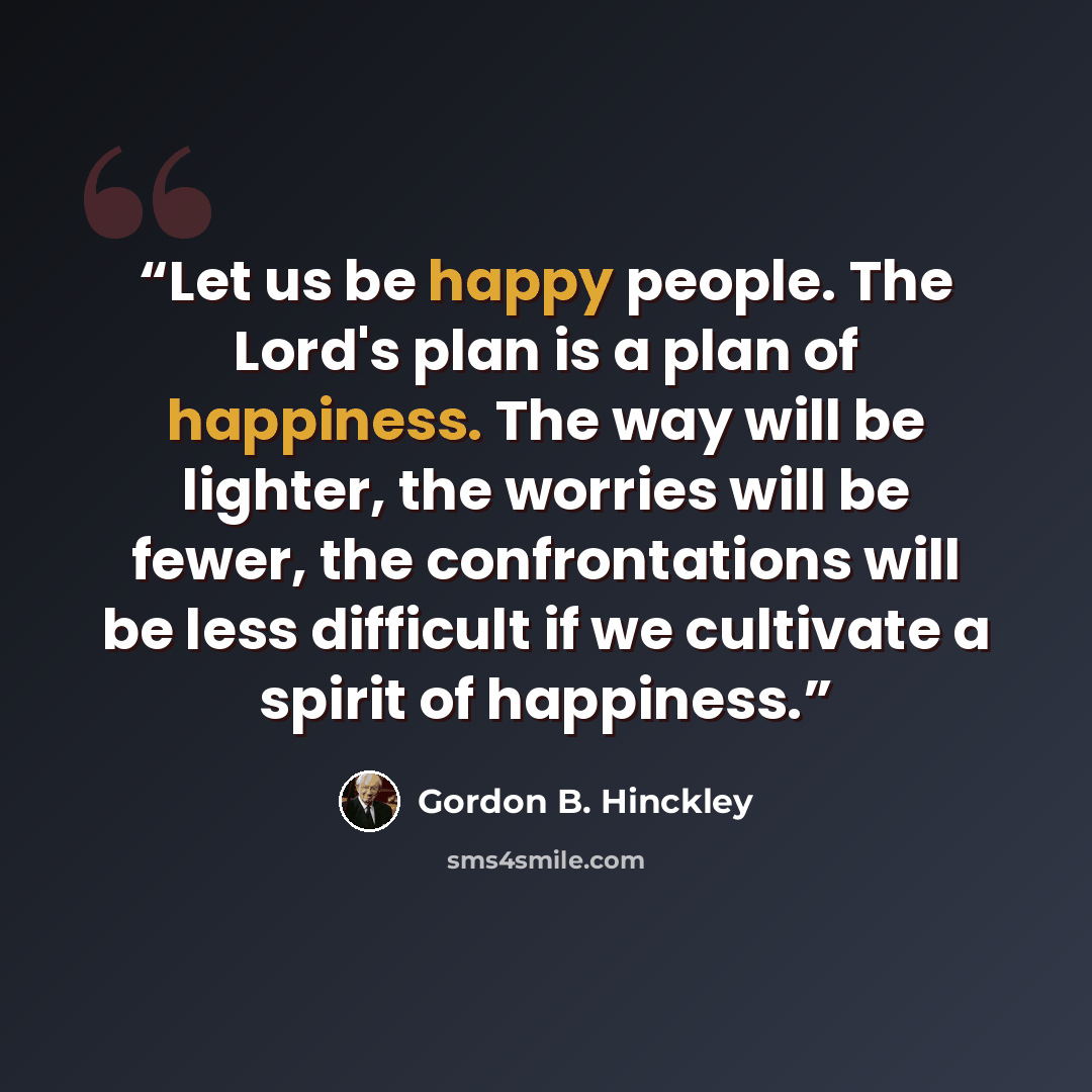 “Let us be happy people. The Lord's plan is a plan of happiness. The way will be lighter, the worries will be fewer, the confrontations will be less difficult if we cultivate a spirit of happiness.” quote by Gordon B. Hinckley